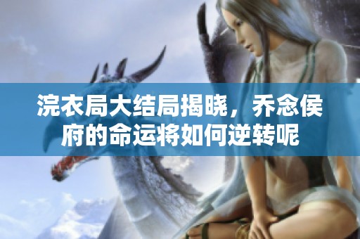 浣衣局大结局揭晓，乔念侯府的命运将如何逆转呢