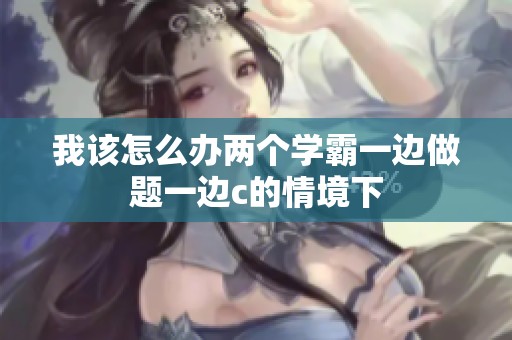我该怎么办两个学霸一边做题一边c的情境下