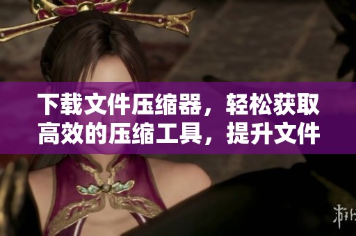 下载文件压缩器，轻松获取高效的压缩工具，提升文件管理效率