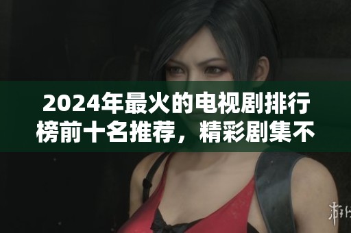 2024年最火的电视剧排行榜前十名推荐，精彩剧集不容错过！