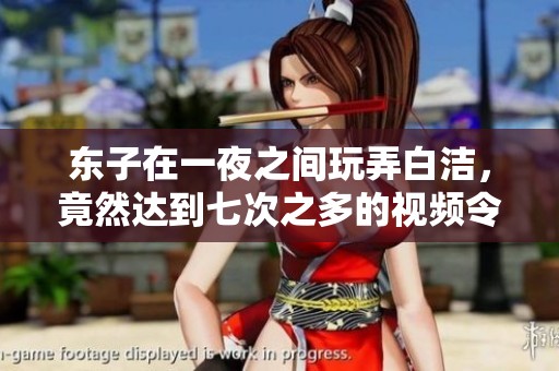 东子在一夜之间玩弄白洁，竟然达到七次之多的视频令人震惊