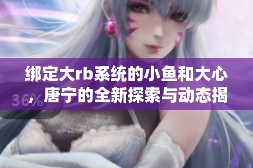 绑定大rb系统的小鱼和大心，唐宁的全新探索与动态揭秘