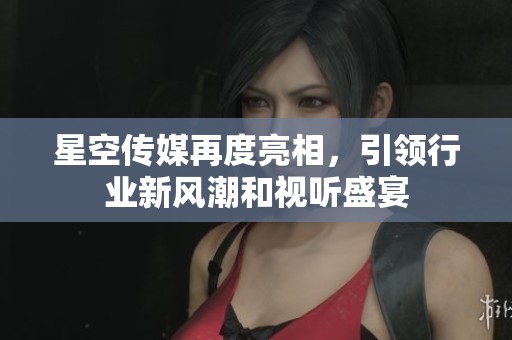 星空传媒再度亮相，引领行业新风潮和视听盛宴