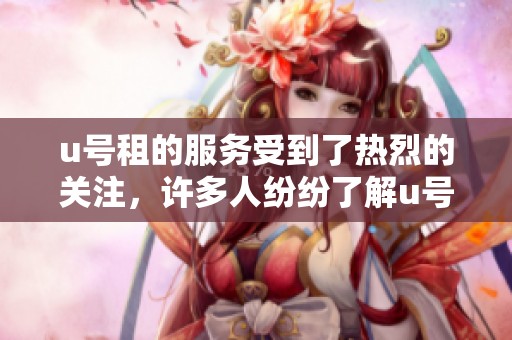 u号租的服务受到了热烈的关注，许多人纷纷了解u号租带来的便利和优势