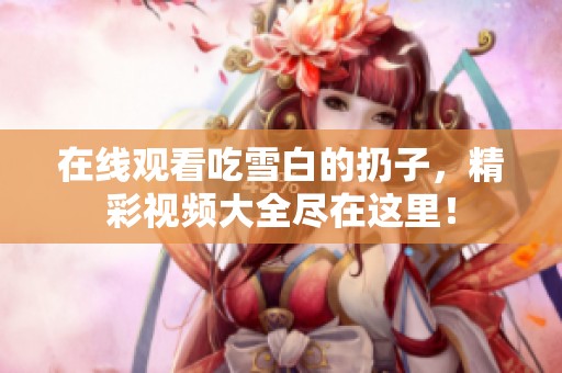 在线观看吃雪白的扔子，精彩视频大全尽在这里！