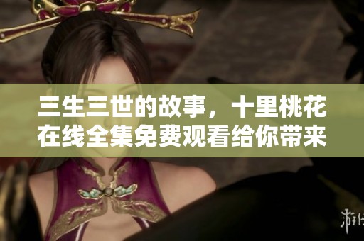 三生三世的故事，十里桃花在线全集免费观看给你带来不一样的体验
