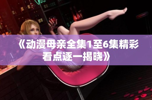 《动漫母亲全集1至6集精彩看点逐一揭晓》
