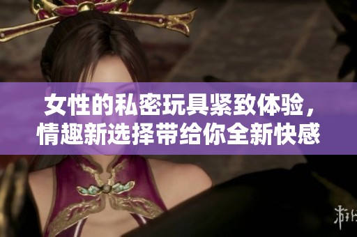 女性的私密玩具紧致体验，情趣新选择带给你全新快感