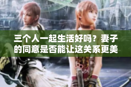 三个人一起生活好吗？妻子的同意是否能让这关系更美好
