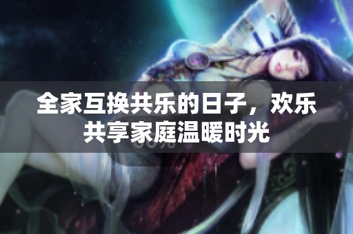 全家互换共乐的日子，欢乐共享家庭温暖时光