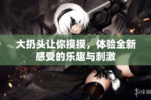 大扔头让你摸摸，体验全新感受的乐趣与刺激
