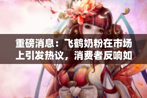 重磅消息：飞鹤奶粉在市场上引发热议，消费者反响如何？
