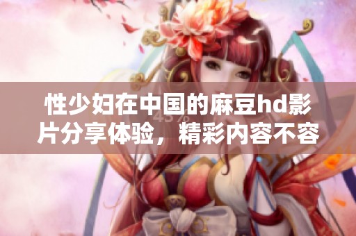 性少妇在中国的麻豆hd影片分享体验，精彩内容不容错过