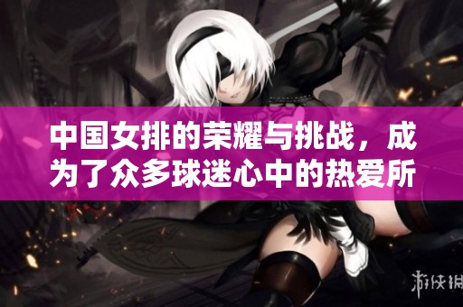 中国女排的荣耀与挑战，成为了众多球迷心中的热爱所在
