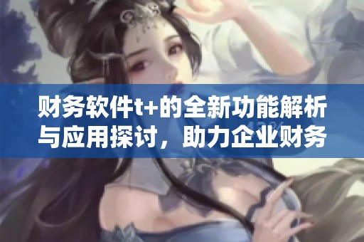 财务软件t+的全新功能解析与应用探讨，助力企业财务管理变革和创新
