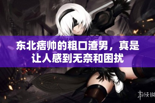 东北痞帅的粗口渣男，真是让人感到无奈和困扰