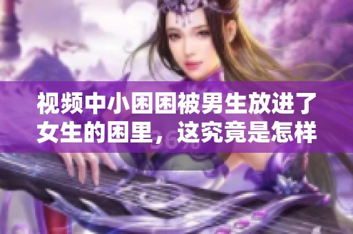 视频中小困困被男生放进了女生的困里，这究竟是怎样的情况呢
