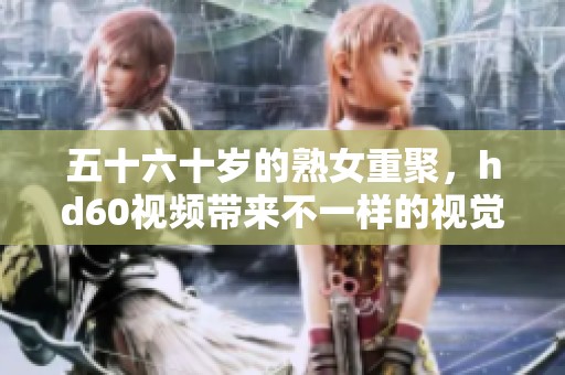 五十六十岁的熟女重聚，hd60视频带来不一样的视觉体验
