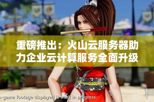 重磅推出：火山云服务器助力企业云计算服务全面升级