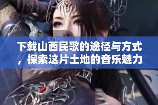 下载山西民歌的途径与方式，探索这片土地的音乐魅力