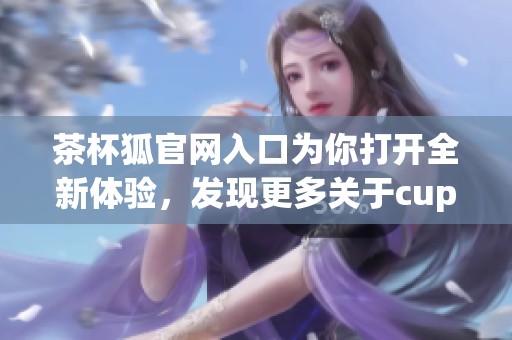 茶杯狐官网入口为你打开全新体验，发现更多关于cupfox的精彩内容