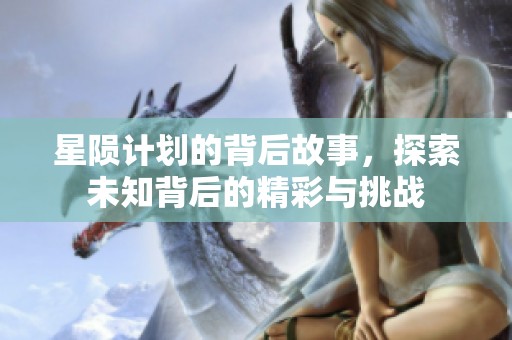 星陨计划的背后故事，探索未知背后的精彩与挑战