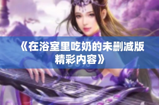 《在浴室里吃奶的未删减版精彩内容》