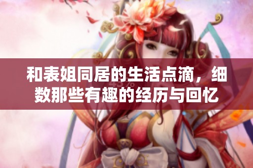 和表姐同居的生活点滴，细数那些有趣的经历与回忆