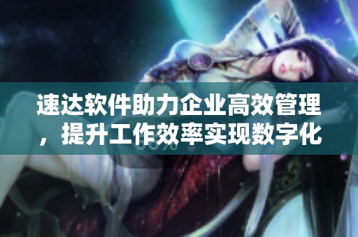 速达软件助力企业高效管理，提升工作效率实现数字化转型