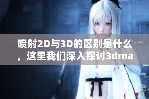 喷射2D与3D的区别是什么，这里我们深入探讨**max9的重要性