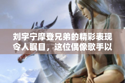刘宇宁摩登兄弟的精彩表现令人瞩目，这位偶像歌手以才华征服众人