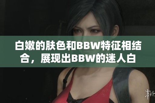 白嫩的肤色和BBW特征相结合，展现出BBW的迷人白嫩魅力