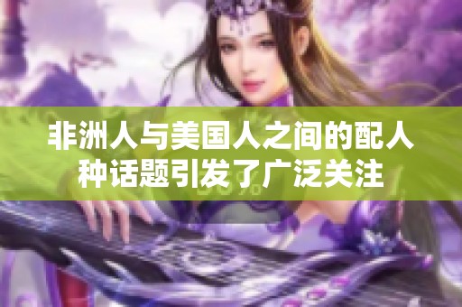 非洲人与美国人之间的配人种话题引发了广泛关注
