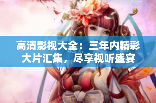 高清影视大全：三年内精彩大片汇集，尽享视听盛宴