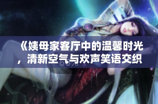 《姨母家客厅中的温馨时光，清新空气与欢声笑语交织》