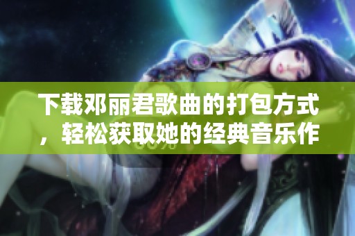 下载邓丽君歌曲的打包方式，轻松获取她的经典音乐作品。
