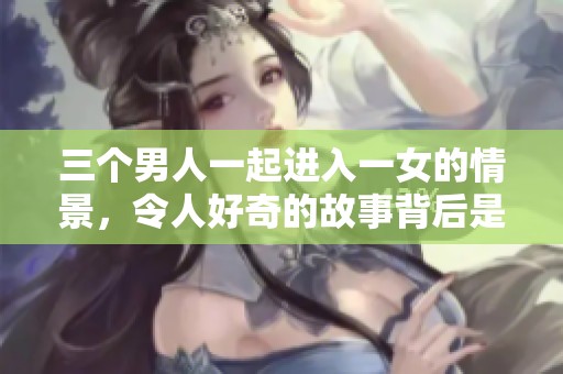 三个男人一起进入一女的情景，令人好奇的故事背后是怎样的秘密呢