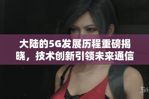 大陆的5G发展历程重磅揭晓，技术创新引领未来通信新纪元