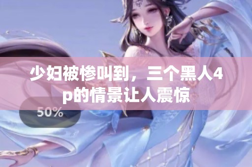 少妇被惨叫到，三个黑人4p的情景让人震惊