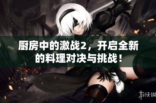 厨房中的激战2，开启全新的料理对决与挑战！