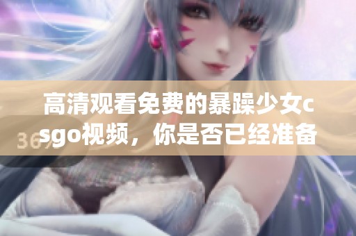 高清观看免费的暴躁少女csgo视频，你是否已经准备好了？