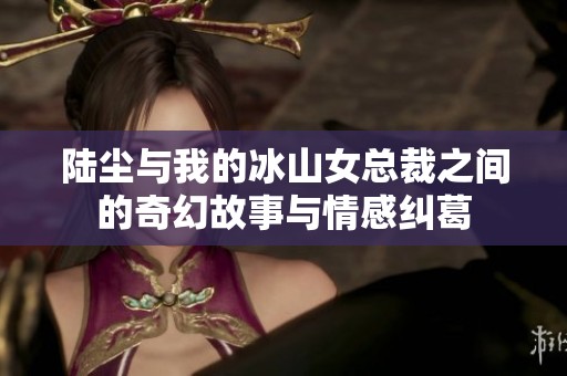 陆尘与我的冰山女总裁之间的奇幻故事与情感纠葛
