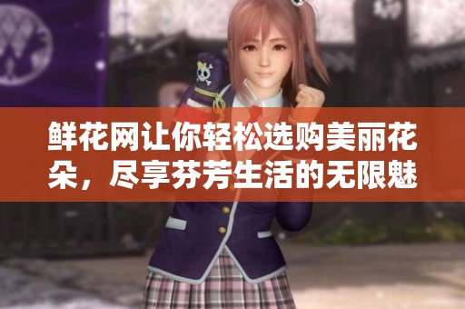 鲜花网让你轻松选购美丽花朵，尽享芬芳生活的无限魅力