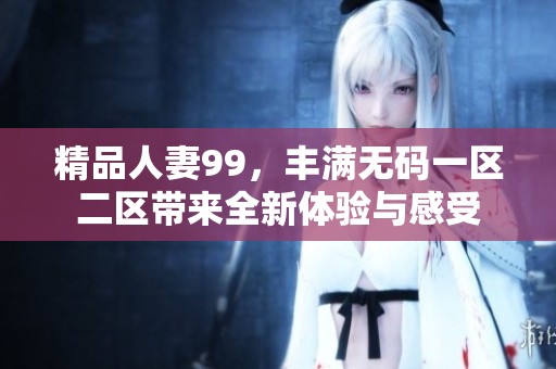 精品人妻99，丰满**一区二区带来全新体验与感受