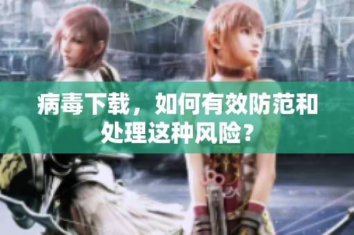 病毒下载，如何有效防范和处理这种风险？