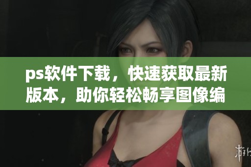 ps软件下载，快速获取最新版本，助你轻松畅享图像编辑体验