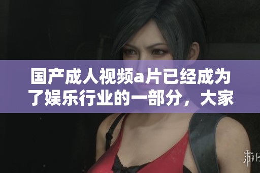 国产**视频**已经成为了娱乐行业的一部分，大家对此的关注不断上升