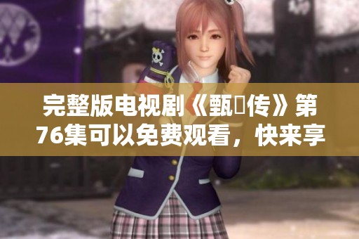 完整版电视剧《甄嬛传》第76集可以免费观看，快来享受精彩剧情吧！