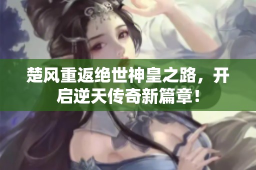楚风重返绝世神皇之路，开启逆天传奇新篇章！