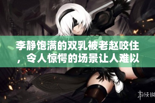 李静饱满的双乳被老赵咬住，令人惊愕的场景让人难以置信